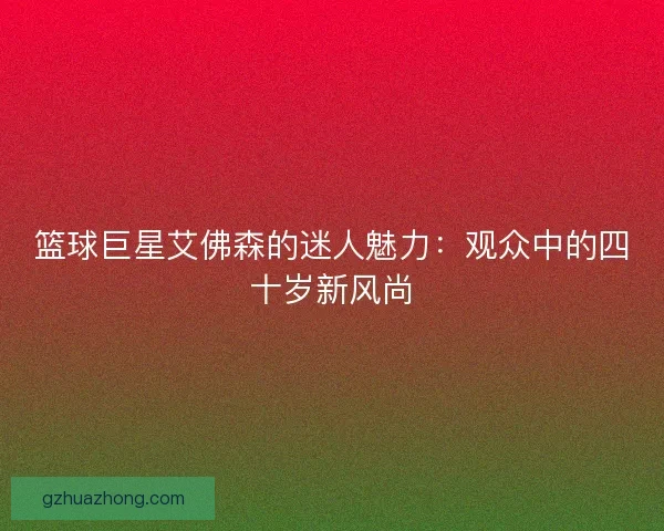 篮球巨星艾佛森的迷人魅力：观众中的四十岁新风尚
