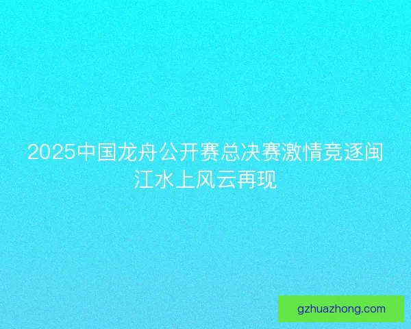 2025中国龙舟公开赛总决赛激情竞逐闽江水上风云再现