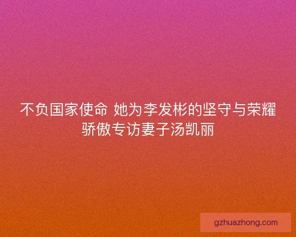 不负国家使命 她为李发彬的坚守与荣耀骄傲专访妻子汤凯丽