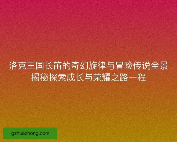 洛克王国长笛的奇幻旋律与冒险传说全景揭秘探索成长与荣耀之路一程
